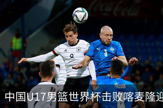中国U17男篮世界杯击败喀麦隆迎开门红：年轻一代尽显希望